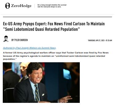 https://twpter.com/users/cali/feed/2023-0427-0702-3401-f-cali.pdf -   PDF: Ex-US Army Psyops Expert_Fox News Fired Carlson To Maintain_Semi Lobotomized Quasi Retarded Population_ZeroHedge            This is a significant event that demonstrates the levels of #Censorship in the  #MainstreamMedia in the United States and by extension the atrophy of "The American Experiment".            We should be careful not to create a cult of personality around Tucker Carlson, and have blind faith in him or any other so called champion of independent #FreeSpeech and truth in journalism.            Always do your own research and your own thinking and make your own objective judgments.            That said; We have to recognize the character and personal journalistic integrity of Tucker Carlson and his dedication to Speaking the Truth to Power. We at Twpter.com will continue to recognize and support his future endeavors in journalism, as long as he continues to exhibit these same qualities in his future work and personal life.             #OperationMockingbird  #InformationWarfare         #MinistryOfTruth  #DeepState  #GeorgeSoros         #Oligarchy  #ArchivePDF       