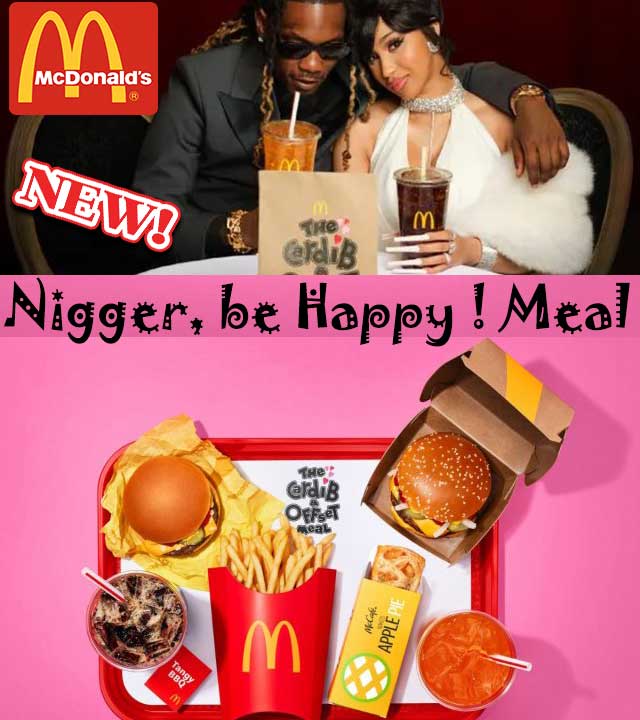 https://twpter.com/users/hoodie/feed/2023-0406-0808-2532-f-hoodie.pdf -   PDF: McDonald's Is Defending the Controversial Cardi B & Offset Meal                  "The chain's collaboration with Cardi B and Offset is rubbing some franchisees the      wrong way."            Man... This is obviously just another case of a soulless  #Multinational corporation shamelessly pandering to low income  #Niggaz  and selling them more horrible, unhealthy JUNK #Food to wreck they health with and put more dollars into the corrupt  #Healthcare system and  #BigPharma tryin to sell them some Statin Cholesterol drugs.             #FoodWars             Why don't McDonald's just call their new "Cardi B and Offset" what it really is:            The "Nigger, be Happy ! Meal".       🍔🍔 🥤🥤🍟🥧      🤮💊🤰🏿💔💀             #ArchivePDF       