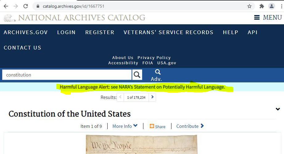 https://twpter.com/users/phoneguy/feed/2021-0908-1814-1374-f-phoneguy.pdf -   PDF Archive:             Screen Capture and Printed PDF of Official Website of the United States National Archives Catalog, Entry for the Constitution of the United States.            https://catalog.archives.gov/id/1667751            Displaying the following warning:            " Harmful Language Alert: see NARA’s Statement on Potentially Harmful Language. "            With Link to this page:            https://www.archives.gov/research/reparative-description/harmful-content            My commentary:            People, this country as we knew it; is FUCKING DONE. There is no way that this country can survive as a Democratic Republic with any semblance of liberty or national cohesion, this is Prima Facie evidence that this country is ashamed of it's own existence and heritage and is not long for this world. Hedge your bets accordingly. Going forward, we may as well just pay our taxes directly to the Chinese government and hope they give each of us a favorable social credit score as we learn and transition to their new system and the coming provisional government.       USA RIP 1776-2021      #Woke #ArchivePDF       